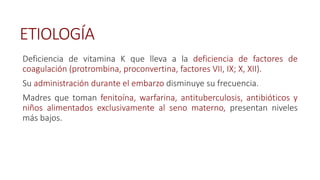 ETIOLOGÍA
Deficiencia de vitamina K que lleva a la deficiencia de factores de
coagulación (protrombina, proconvertina, factores VII, IX; X, XII).
Su administración durante el embarzo disminuye su frecuencia.
Madres que toman fenitoína, warfarina, antituberculosis, antibióticos y
niños alimentados exclusivamente al seno materno, presentan niveles
más bajos.
 
