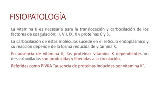 FISIOPATOLOGÍA
La vitamina K es necesaria para la translocación y carboxilación de los
factores de coagulación; II, VII, IX, X y proteínas C y S.
La carboxilación de éstas moléculas sucede en el retículo endoplásmico y
su reacción depende de la forma reducida de vitamina K.
En ausencia de vitamina K, las proteínas vitamina K dependientes no
descarboxiladas son producidas y liberadas a la circulación.
Referidas como PIVKA “ausencia de proteínas inducidas por vitamina K”.
 