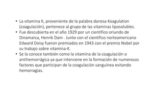 • La vitamina K, proveniente de la palabra danesa Koagulation
(coagulación), pertenece al grupo de las vitaminas liposolubles.
• Fue descubierta en el año 1929 por un científico oriundo de
Dinamarca, Henrik Dam . Junto con el científico norteamericano
Edward Doisy fueron premiados en 1943 con el premio Nobel por
su trabajo sobre vitamina-K.
• Se la conoce también como la vitamina de la coagulación o
antihemorrágica ya que interviene en la formación de numerosos
factores que participan de la coagulación sanguínea evitando
hemorragias.
 
