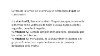 Dentro de la familia de vitamina K se diferencian 3 tipos de
compuestos:
•La vitamina K1, llamada también filoquinona, que proviene de
alimentos como vegetales de hojas oscuras, hígado, aceites
vegetales, cereales integrales.
•la vitamina K2, llamada también menaquinona, producida por
bacterias del intestino.
•la vitamina K3, menadiona, es la única variante sintética del
grupo utilizada como suplemento cuando se presenta
deficiencia de la misma
 