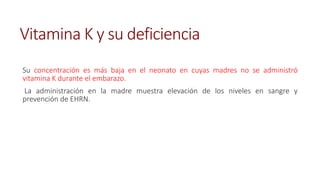 Vitamina K y su deficiencia
Su concentración es más baja en el neonato en cuyas madres no se administró
vitamina K durante el embarazo.
La administración en la madre muestra elevación de los niveles en sangre y
prevención de EHRN.
 
