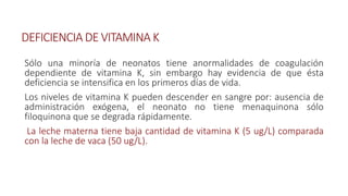 DEFICIENCIA DE VITAMINA K
Sólo una minoría de neonatos tiene anormalidades de coagulación
dependiente de vitamina K, sin embargo hay evidencia de que ésta
deficiencia se intensifica en los primeros días de vida.
Los niveles de vitamina K pueden descender en sangre por: ausencia de
administración exógena, el neonato no tiene menaquinona sólo
filoquinona que se degrada rápidamente.
La leche materna tiene baja cantidad de vitamina K (5 ug/L) comparada
con la leche de vaca (50 ug/L).
 