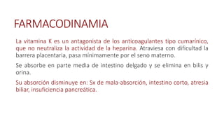 FARMACODINAMIA
La vitamina K es un antagonista de los anticoagulantes tipo cumarínico,
que no neutraliza la actividad de la heparina. Atraviesa con dificultad la
barrera placentaria, pasa mínimamente por el seno materno.
Se absorbe en parte media de intestino delgado y se elimina en bilis y
orina.
Su absorción disminuye en: Sx de mala-absorción, intestino corto, atresia
biliar, insuficiencia pancreática.
 
