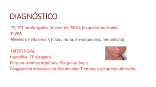 DIAGNÓSTICO
TP, TPT prolongados (menor del 50%), plaquetas normales.
PIVKA
Niveles de vitamina K (filoquinona, menaquinona, menadiona)
DIFERENCIAL.
Hemofilia: TP alargado.
Púrpura trombocitopénica: Plaquetas bajas.
Coagulación intravascular diseminada: Tiempos y plaquetas alterados.
 