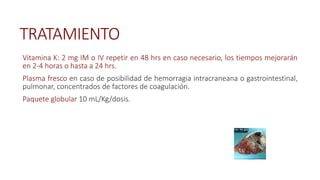 TRATAMIENTO
Vitamina K: 2 mg IM o IV repetir en 48 hrs en caso necesario, los tiempos mejorarán
en 2-4 horas o hasta a 24 hrs.
Plasma fresco en caso de posibilidad de hemorragia intracraneana o gastrointestinal,
pulmonar, concentrados de factores de coagulación.
Paquete globular 10 mL/Kg/dosis.
 