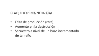 PLAQUETOPENIA NEONATAL
• Falta de producción (rara)
• Aumento en la destrucción
• Secuestro a nivel de un bazo incrementado
de tamaño
 