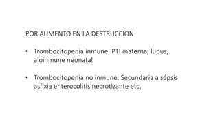 POR AUMENTO EN LA DESTRUCCION
• Trombocitopenia inmune: PTI materna, lupus,
aloinmune neonatal
• Trombocitopenia no inmune: Secundaria a sépsis
asfixia enterocolitis necrotizante etc,
 