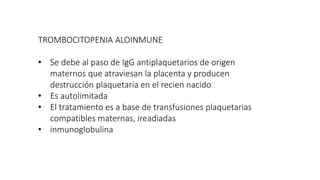 TROMBOCITOPENIA ALOINMUNE
• Se debe al paso de IgG antiplaquetarios de origen
maternos que atraviesan la placenta y producen
destrucción plaquetaria en el recien nacido
• Es autolimitada
• El tratamiento es a base de transfusiones plaquetarias
compatibles maternas, ireadiadas
• inmunoglobulina
 