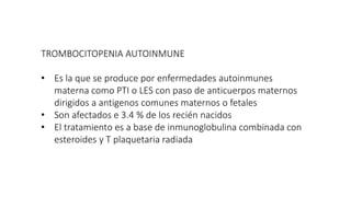 TROMBOCITOPENIA AUTOINMUNE
• Es la que se produce por enfermedades autoinmunes
materna como PTI o LES con paso de anticuerpos maternos
dirigidos a antigenos comunes maternos o fetales
• Son afectados e 3.4 % de los recién nacidos
• El tratamiento es a base de inmunoglobulina combinada con
esteroides y T plaquetaria radiada
 