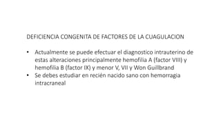 DEFICIENCIA CONGENITA DE FACTORES DE LA CUAGULACION
• Actualmente se puede efectuar el diagnostico intrauterino de
estas alteraciones principalmente hemofilia A (factor VIII) y
hemofilia B (factor IX) y menor V, VII y Won Guillbrand
• Se debes estudiar en recién nacido sano con hemorragia
intracraneal
 