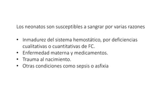 Los neonatos son susceptibles a sangrar por varias razones
• Inmadurez del sistema hemostático, por deficiencias
cualitativas o cuantitativas de FC.
• Enfermedad materna y medicamentos.
• Trauma al nacimiento.
• Otras condiciones como sepsis o asfixia
 