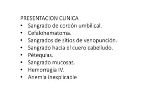 PRESENTACION CLINICA
• Sangrado de cordón umbilical.
• Cefalohematoma.
• Sangrados de sitios de venopunción.
• Sangrado hacia el cuero cabelludo.
• Pétequias.
• Sangrado mucosas.
• Hemorragia IV.
• Anemia inexplicable
 