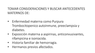 TOMAR CONSIDERACIONES Y BUSCAR ANTECEDENTES
MATERNOS DE:
• Enfermedad materna como Purpura
Trombocitopenico autoinmune, preeclampsia y
diabetes.
• Exposición materna a aspirinas, anticonvusivantes,
rifampicina e isoniacida.
• Historia familiar de hemorragia.
• Hermanos previos afectados.
 