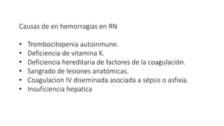 Causas de en hemorragias en RN
• Trombocitopenia autoinmune.
• Deficiencia de vitamina K.
• Deficiencia hereditaria de factores de la coagulación.
• Sangrado de lesiones anatómicas.
• Coagulacion IV diseminada asociada a sépsis o asfixia.
• Insuficiencia hepatica
 