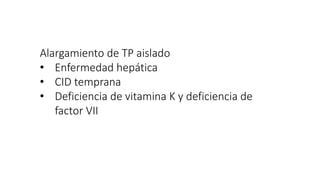 Alargamiento de TP aislado
• Enfermedad hepática
• CID temprana
• Deficiencia de vitamina K y deficiencia de
factor VII
 