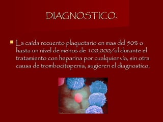 DIAGNOSTICO.DIAGNOSTICO.
 La caída recuento plaquetario en mas del 50% oLa caída recuento plaquetario en mas del 50% o
hasta un nivel de menos de 100,000/ul durante elhasta un nivel de menos de 100,000/ul durante el
tratamiento con heparina por cualquier vía, sin otratratamiento con heparina por cualquier vía, sin otra
causa de trombocitopenia, sugieren el diagnostico.causa de trombocitopenia, sugieren el diagnostico.
 