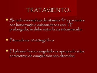 TRATAMIENTOTRATAMIENTO..
 Se indica reemplazo de vitamina “k” a pacientesSe indica reemplazo de vitamina “k” a pacientes
con hemorragia o asintomáticos con TPcon hemorragia o asintomáticos con TP
prolongado, se debe evitar la vía intramuscular.prolongado, se debe evitar la vía intramuscular.
 Fitonadiona 10-20mg/d v.oFitonadiona 10-20mg/d v.o
 El plasma fresco congelado es apropiado si losEl plasma fresco congelado es apropiado si los
parámetros de coagulación son alteradosparámetros de coagulación son alterados
 