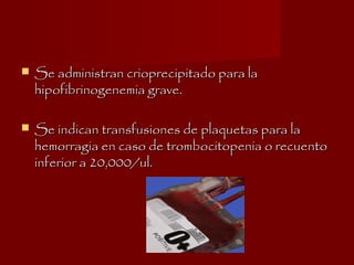 Se administran crioprecipitado para laSe administran crioprecipitado para la
hipofibrinogenemia grave.hipofibrinogenemia grave.
 Se indican transfusiones de plaquetas para laSe indican transfusiones de plaquetas para la
hemorragia en caso de trombocitopenia o recuentohemorragia en caso de trombocitopenia o recuento
inferior a 20,000/ul.inferior a 20,000/ul.
 