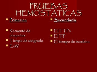 PRUEBASPRUEBAS
HEMOSTATICASHEMOSTATICAS
 PrimariasPrimarias
 Recuento deRecuento de
plaquetasplaquetas
 Tiempo de sangradoTiempo de sangrado
 EvWEvW
 SecundariaSecundaria
 El TTPaEl TTPa
 El TPEl TP
 El tiempo de trombinaEl tiempo de trombina
 