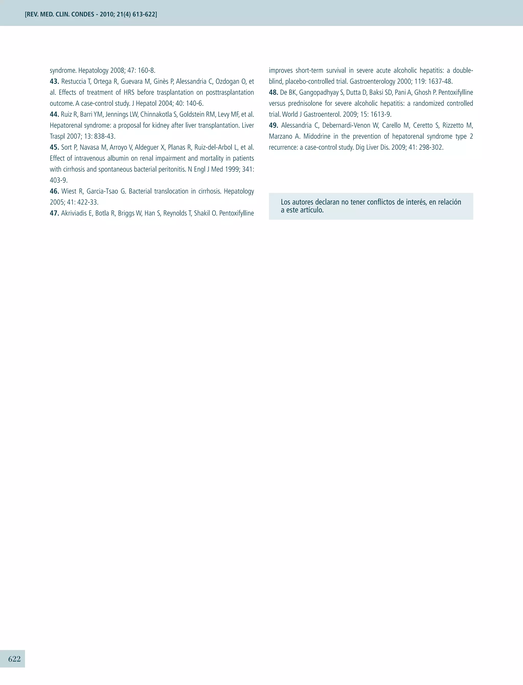 622
Los autores declaran no tener conﬂictos de interés, en relación
a este artículo.
syndrome. Hepatology 2008; 47: 160-8.
43. Restuccia T, Ortega R, Guevara M, Ginès P, Alessandria C, Ozdogan O, et
al. Effects of treatment of HRS before trasplantation on posttrasplantation
outcome.A case-control study. J Hepatol 2004; 40: 140-6.
44. Ruiz R, BarriYM, Jennings LW, Chinnakotla S, Goldstein RM, Levy MF, et al.
Hepatorenal syndrome: a proposal for kidney after liver transplantation. Liver
Traspl 2007; 13: 838-43.
45. Sort P, Navasa M, Arroyo V, Aldeguer X, Planas R, Ruiz-del-Arbol L, et al.
Effect of intravenous albumin on renal impairment and mortality in patients
with cirrhosis and spontaneous bacterial peritonitis. N Engl J Med 1999; 341:
403-9.
46. Wiest R, Garcia-Tsao G. Bacterial translocation in cirrhosis. Hepatology
2005; 41: 422-33.
47. Akriviadis E, Botla R, Briggs W, Han S, Reynolds T, Shakil O. Pentoxifylline
improves short-term survival in severe acute alcoholic hepatitis: a double-
blind, placebo-controlled trial. Gastroenterology 2000; 119: 1637-48.
48. De BK, Gangopadhyay S, Dutta D, Baksi SD, Pani A, Ghosh P. Pentoxifylline
versus prednisolone for severe alcoholic hepatitis: a randomized controlled
trial.World J Gastroenterol. 2009; 15: 1613-9.
49. Alessandria C, Debernardi-Venon W, Carello M, Ceretto S, Rizzetto M,
Marzano A. Midodrine in the prevention of hepatorenal syndrome type 2
recurrence: a case-control study. Dig Liver Dis. 2009; 41: 298-302.
[REV. MED. CLIN. CONDES - 2010; 21(4) 613-622]
 