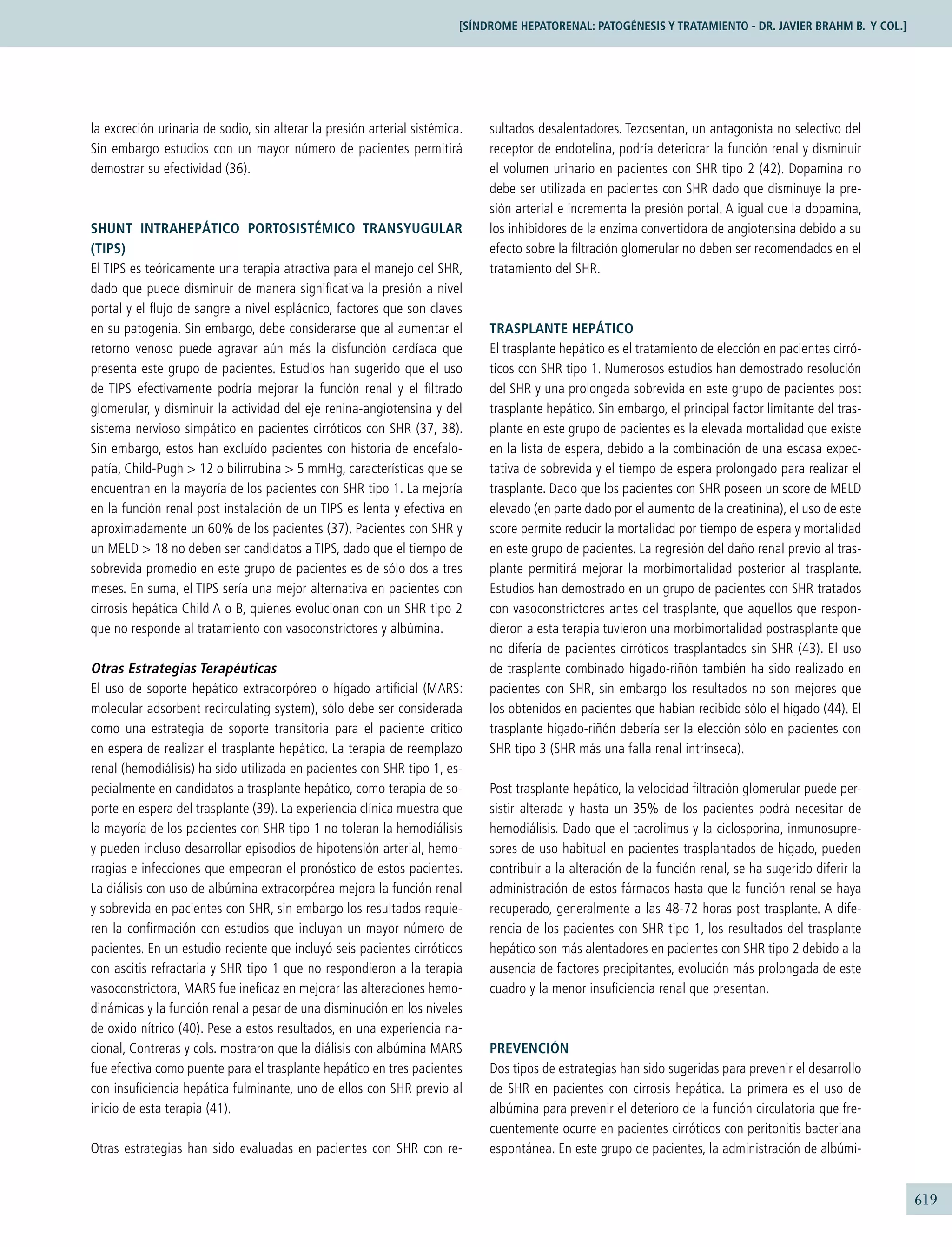 619
la excreción urinaria de sodio, sin alterar la presión arterial sistémica.
Sin embargo estudios con un mayor número de pacientes permitirá
demostrar su efectividad (36).
SHUNT INTRAHEPÁTICO PORTOSISTÉMICO TRANSYUGULAR
(TIPS)
El TIPS es teóricamente una terapia atractiva para el manejo del SHR,
dado que puede disminuir de manera signiﬁcativa la presión a nivel
portal y el ﬂujo de sangre a nivel esplácnico, factores que son claves
en su patogenia. Sin embargo, debe considerarse que al aumentar el
retorno venoso puede agravar aún más la disfunción cardíaca que
presenta este grupo de pacientes. Estudios han sugerido que el uso
de TIPS efectivamente podría mejorar la función renal y el ﬁltrado
glomerular, y disminuir la actividad del eje renina-angiotensina y del
sistema nervioso simpático en pacientes cirróticos con SHR (37, 38).
Sin embargo, estos han excluído pacientes con historia de encefalo-
patía, Child-Pugh > 12 o bilirrubina > 5 mmHg, características que se
encuentran en la mayoría de los pacientes con SHR tipo 1. La mejoría
en la función renal post instalación de un TIPS es lenta y efectiva en
aproximadamente un 60% de los pacientes (37). Pacientes con SHR y
un MELD > 18 no deben ser candidatos a TIPS, dado que el tiempo de
sobrevida promedio en este grupo de pacientes es de sólo dos a tres
meses. En suma, el TIPS sería una mejor alternativa en pacientes con
cirrosis hepática Child A o B, quienes evolucionan con un SHR tipo 2
que no responde al tratamiento con vasoconstrictores y albúmina.
Otras Estrategias Terapéuticas
El uso de soporte hepático extracorpóreo o hígado artiﬁcial (MARS:
molecular adsorbent recirculating system), sólo debe ser considerada
como una estrategia de soporte transitoria para el paciente crítico
en espera de realizar el trasplante hepático. La terapia de reemplazo
renal (hemodiálisis) ha sido utilizada en pacientes con SHR tipo 1, es-
pecialmente en candidatos a trasplante hepático, como terapia de so-
porte en espera del trasplante (39). La experiencia clínica muestra que
la mayoría de los pacientes con SHR tipo 1 no toleran la hemodiálisis
y pueden incluso desarrollar episodios de hipotensión arterial, hemo-
rragias e infecciones que empeoran el pronóstico de estos pacientes.
La diálisis con uso de albúmina extracorpórea mejora la función renal
y sobrevida en pacientes con SHR, sin embargo los resultados requie-
ren la conﬁrmación con estudios que incluyan un mayor número de
pacientes. En un estudio reciente que incluyó seis pacientes cirróticos
con ascitis refractaria y SHR tipo 1 que no respondieron a la terapia
vasoconstrictora, MARS fue ineﬁcaz en mejorar las alteraciones hemo-
dinámicas y la función renal a pesar de una disminución en los niveles
de oxido nítrico (40). Pese a estos resultados, en una experiencia na-
cional, Contreras y cols. mostraron que la diálisis con albúmina MARS
fue efectiva como puente para el trasplante hepático en tres pacientes
con insuﬁciencia hepática fulminante, uno de ellos con SHR previo al
inicio de esta terapia (41).
Otras estrategias han sido evaluadas en pacientes con SHR con re-
sultados desalentadores. Tezosentan, un antagonista no selectivo del
receptor de endotelina, podría deteriorar la función renal y disminuir
el volumen urinario en pacientes con SHR tipo 2 (42). Dopamina no
debe ser utilizada en pacientes con SHR dado que disminuye la pre-
sión arterial e incrementa la presión portal. A igual que la dopamina,
los inhibidores de la enzima convertidora de angiotensina debido a su
efecto sobre la ﬁltración glomerular no deben ser recomendados en el
tratamiento del SHR.
TRASPLANTE HEPÁTICO
El trasplante hepático es el tratamiento de elección en pacientes cirró-
ticos con SHR tipo 1. Numerosos estudios han demostrado resolución
del SHR y una prolongada sobrevida en este grupo de pacientes post
trasplante hepático. Sin embargo, el principal factor limitante del tras-
plante en este grupo de pacientes es la elevada mortalidad que existe
en la lista de espera, debido a la combinación de una escasa expec-
tativa de sobrevida y el tiempo de espera prolongado para realizar el
trasplante. Dado que los pacientes con SHR poseen un score de MELD
elevado (en parte dado por el aumento de la creatinina), el uso de este
score permite reducir la mortalidad por tiempo de espera y mortalidad
en este grupo de pacientes. La regresión del daño renal previo al tras-
plante permitirá mejorar la morbimortalidad posterior al trasplante.
Estudios han demostrado en un grupo de pacientes con SHR tratados
con vasoconstrictores antes del trasplante, que aquellos que respon-
dieron a esta terapia tuvieron una morbimortalidad postrasplante que
no difería de pacientes cirróticos trasplantados sin SHR (43). El uso
de trasplante combinado hígado-riñón también ha sido realizado en
pacientes con SHR, sin embargo los resultados no son mejores que
los obtenidos en pacientes que habían recibido sólo el hígado (44). El
trasplante hígado-riñón debería ser la elección sólo en pacientes con
SHR tipo 3 (SHR más una falla renal intrínseca).
Post trasplante hepático, la velocidad ﬁltración glomerular puede per-
sistir alterada y hasta un 35% de los pacientes podrá necesitar de
hemodiálisis. Dado que el tacrolimus y la ciclosporina, inmunosupre-
sores de uso habitual en pacientes trasplantados de hígado, pueden
contribuir a la alteración de la función renal, se ha sugerido diferir la
administración de estos fármacos hasta que la función renal se haya
recuperado, generalmente a las 48-72 horas post trasplante. A dife-
rencia de los pacientes con SHR tipo 1, los resultados del trasplante
hepático son más alentadores en pacientes con SHR tipo 2 debido a la
ausencia de factores precipitantes, evolución más prolongada de este
cuadro y la menor insuﬁciencia renal que presentan.
PREVENCIÓN
Dos tipos de estrategias han sido sugeridas para prevenir el desarrollo
de SHR en pacientes con cirrosis hepática. La primera es el uso de
albúmina para prevenir el deterioro de la función circulatoria que fre-
cuentemente ocurre en pacientes cirróticos con peritonitis bacteriana
espontánea. En este grupo de pacientes, la administración de albúmi-
[SÍNDROME HEPATORENAL: PATOGÉNESIS Y TRATAMIENTO - DR. JAVIER BRAHM B. Y COL.]
 