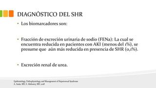 DIAGNÓSTICO DEL SHR
• Los biomarcadores son:
• Fracción de excreción urinaria de sodio (FENa): La cual se
encuentra reducida en pacientes con AKI (menos del 1%), se
presume que aún más reducida en presencia de SHR (0,1%).
• Excreción renal de urea.
 