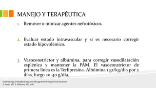 MANEJO Y TERAPÉUTICA
1. Remover o minizar agentes nefrotóxicos.
2. Evaluar estado intravascular y si es necesario corregir
estado hipovolémico.
3. Vasoconstrictor y albúmina, para corregir vasodilatación
esplénica y mantener la PAM. El vasoconstrictor de
primera línea es la Terlipresina. Albúmina 1 gr/kg/día por 2
días, luego 20-40 g/día.
 