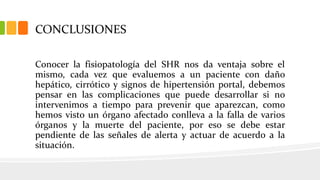 CONCLUSIONES
Conocer la fisiopatología del SHR nos da ventaja sobre el
mismo, cada vez que evaluemos a un paciente con daño
hepático, cirrótico y signos de hipertensión portal, debemos
pensar en las complicaciones que puede desarrollar si no
intervenimos a tiempo para prevenir que aparezcan, como
hemos visto un órgano afectado conlleva a la falla de varios
órganos y la muerte del paciente, por eso se debe estar
pendiente de las señales de alerta y actuar de acuerdo a la
situación.
 