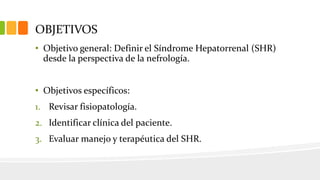 OBJETIVOS
• Objetivo general: Definir el Síndrome Hepatorrenal (SHR)
desde la perspectiva de la nefrología.
• Objetivos específicos:
1. Revisar fisiopatología.
2. Identificar clínica del paciente.
3. Evaluar manejo y terapéutica del SHR.
 