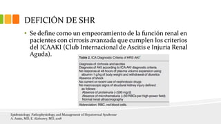 DEFICIÓN DE SHR
• Se define como un empeoramiento de la función renal en
pacientes con cirrosis avanzada que cumplen los criterios
del ICAAKI (Club Internacional de Ascitis e Injuria Renal
Aguda).
 
