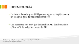 EPIDEMIOLOGÍA
• La Injuria Renal Aguda (AKI por sus siglas en inglés) ocurre
en el 25% a 50% de pacientes cirróticos.
• Los pacientes con SHR que desarrollan AKI conforman del
11% al 20% de todas las causas de AKI.
Epidemiology, Pathophysiology, and Management of Hepatorenal Syndrome
A. Amin, MD, E. Alabsawy, MD, 2018
 