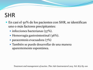 SHR
 En casi el 50% de los pacientes con SHR, se identifican
uno o más factores precipitantes:
 infecciones bacterianas (57%).
 Hemorragia gastrointestinal (36%).
 paracentesis evacuadora (7%)
 También se puede desarrollar de una manera
aparentemente espontánea.
Treatment and management of ascites .Ther Adv Gastroenterol 2015, Vol. 8(2) 83–100
 