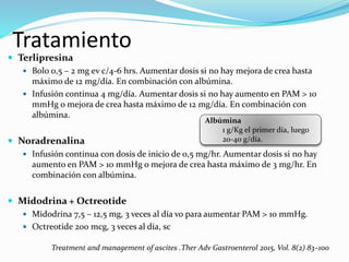 Tratamiento
 Terlipresina
 Bolo 0,5 – 2 mg ev c/4-6 hrs. Aumentar dosis si no hay mejora de crea hasta
máximo de 12 mg/día. En combinación con albúmina.
 Infusión continua 4 mg/día. Aumentar dosis si no hay aumento en PAM > 10
mmHg o mejora de crea hasta máximo de 12 mg/día. En combinación con
albúmina.
 Noradrenalina
 Infusión continua con dosis de inicio de 0,5 mg/hr. Aumentar dosis si no hay
aumento en PAM > 10 mmHg o mejora de crea hasta máximo de 3 mg/hr. En
combinación con albúmina.
 Midodrina + Octreotide
 Midodrina 7,5 – 12,5 mg, 3 veces al día vo para aumentar PAM > 10 mmHg.
 Octreotide 200 mcg, 3 veces al día, sc
Treatment and management of ascites .Ther Adv Gastroenterol 2015, Vol. 8(2) 83–100
Albúmina
1 g/Kg el primer día, luego
20-40 g/día.
 
