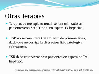 Otras Terapias
 Terapias de reemplazo renal se han utilizado en
pacientes con SHR Tipo 1, en espera Tx hepático.
 TSR no se considera tratamiento de primera línea,
dado que no corrige la alteración fisiopatológica
subyacente.
 TSR debe reservarse para pacientes en espera de Tx
hepático.
Treatment and management of ascites .Ther Adv Gastroenterol 2015, Vol. 8(2) 83–100
 