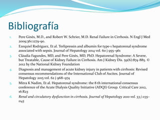 Bibliografía
1. Pere Ginès, M.D., and Robert W. Schrier, M.D. Renal Failure in Cirrhosis. N Engl J Med
2009;361:1279-90.
2. Ezequiel Rodríguez, Et al. Terlipressin and albumin for type-1 hepatorenal syndrome
associated with sepsis. Journal of Hepatology 2014 vol. 60 j 955–961
3. Cláudia Fagundes, MD, and Pere Ginès, MD, PhD. Hepatorenal Syndrome: A Severe,
but Treatable, Cause of Kidney Failure in Cirrhosis. Am J Kidney Dis. 59(6):874-885. ©
2012 by the National Kidney Foundation
4. Diagnosis and management of acute kidney injury in patients with cirrhosis: Revised
consensus recommendations of the International Club of Ascites. Journal of
Hepatology 2015 vol. 62 j 968–974
5. Mitra K Nadim, Et al. Hepatorenal syndrome: the 8 th international consensus
conference of the Acute Dialysis Quality Initiative (ADQI) Group. Critical Care 2012,
16:R23
6. Renal and circulatory dysfunction in cirrhosis. Journal of Hepatology 2010 vol. 53 j 1135–
1145
 
