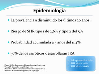 Epidemiología
 La prevalencia a disminuido los últimos 20 años
 Riesgo de SHR tipo 1 de 2,6% y tipo 2 del 5%
 Probabilidad acumulada a 5 años del 11,4%
 50% de los cirróticos desarrollaran IRA
Planas R. Clin Gastroenterol Hepatol 2006;4(11):1385–1394
Wong LP. Kidney Int 2005;68(1):362– 370
Montoliu S. Clin Gastroenterol Hepatol 2010;8(7):616–622
Moreau R. Gastroenterology 2002;122(4):923–930
• Falla prerenal:≈ 60%
• SHR tipo 1: 20%
• SHR tipo 2: 6,6%
 