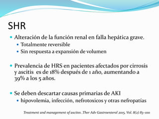 SHR
 Alteración de la función renal en falla hepática grave.
 Totalmente reversible
 Sin respuesta a expansión de volumen
 Prevalencia de HRS en pacientes afectados por cirrosis
y ascitis es de 18% después de 1 año, aumentando a
39% a los 5 años.
 Se deben descartar causas primarias de AKI
 hipovolemia, infección, nefrotoxicos y otras nefropatías
Treatment and management of ascites .Ther Adv Gastroenterol 2015, Vol. 8(2) 83–100
 