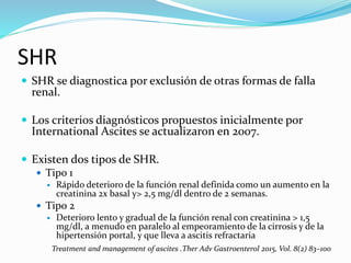 SHR
 SHR se diagnostica por exclusión de otras formas de falla
renal.
 Los criterios diagnósticos propuestos inicialmente por
International Ascites se actualizaron en 2007.
 Existen dos tipos de SHR.
 Tipo 1
 Rápido deterioro de la función renal definida como un aumento en la
creatinina 2x basal y> 2,5 mg/dl dentro de 2 semanas.
 Tipo 2
 Deterioro lento y gradual de la función renal con creatinina > 1,5
mg/dl, a menudo en paralelo al empeoramiento de la cirrosis y de la
hipertensión portal, y que lleva a ascitis refractaria
Treatment and management of ascites .Ther Adv Gastroenterol 2015, Vol. 8(2) 83–100
 