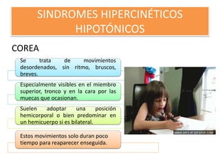 SINDROMES HIPERCINÉTICOS
HIPOTÓNICOS
COREA
Se trata de movimientos
desordenados, sin ritmo, bruscos,
breves.
Especialmente visibles en el miembro
superior, tronco y en la cara por las
muecas que ocasionan.
Suelen adoptar una posición
hemicorporal o bien predominar en
un hemicuerpo si es bilateral.
Estos movimientos solo duran poco
tiempo para reaparecer enseguida.
 