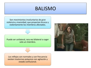 BALISMO
Son movimientos involuntarios de gran
violencia y masividad, que proyectan brusca y
violentamente los miembros afectados.
Puede ser unilateral, rara vez bilateral o coger
solo un miembro.
Los reflejos son normales y con frecuencia
existen trastornos psíquicos con agitación y
estado confusional.
 