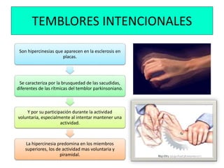 TEMBLORES INTENCIONALES
Son hipercinesias que aparecen en la esclerosis en
placas.
Se caracteriza por la brusquedad de las sacudidas,
diferentes de las rítmicas del temblor parkinsoniano.
Y por su participación durante la actividad
voluntaria, especialmente al intentar mantener una
actividad.
La hipercinesia predomina en los miembros
superiores, los de actividad mas voluntaria y
piramidal.
 
