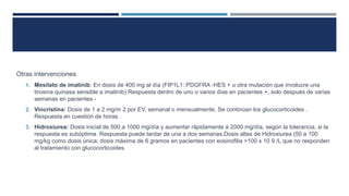 Otras intervenciones
1. Mesilato de imatinib: En dosis de 400 mg al día (FIP1L1::PDGFRA -HES + u otra mutación que involucre una
tirosina quinasa sensible a imatinib) Respuesta dentro de uno o varios días en pacientes +, solo después de varias
semanas en pacientes -
2. Vincristina: Dosis de 1 a 2 mg/m 2 por EV, semanal o mensualmente, Se continúan los glucocorticoides .
Respuesta en cuestión de horas.
3. Hidroxiurea: Dosis inicial de 500 a 1000 mg/día y aumentar rápidamente a 2000 mg/día, según la tolerancia, si la
respuesta es subóptima. Respuesta puede tardar de una a dos semanas.Dosis altas de Hidroxiurea (50 a 100
mg/kg como dosis única; dosis máxima de 6 gramos en pacientes con eosinofilia >100 x 10 9 /L que no responden
al tratamiento con glucocorticoides.
 