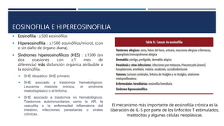 EOSINOFILIA E HIPEREOSINOFILIA
 Eosinofilia : ≥500 eosinófilos
 Hipereosinofilia : ≥1500 eosinófilos/microL (con
o sin daño de órgano diana).
 Síndromes hipereosinofílicos (HES) : ≥1500 (en
dos ocasiones con ≥1 mes de
diferencia) más disfunción orgánica atribuible a
la eosinofilia.
 SHE idiopático: SHE primario
 SHE asociado a trastornos hematológicos:
Leucemia mieloide crónica, el síndrome
mielodisplásico o el linfoma.
 SHE asociado a trastornos no hematológicos:
Trastornos autoinmunitarios como la AR, la
vasculitis o la enfermedad inflamatoria del
intestino, infecciones parasitarias o virales
crónicas.
El mecanismo más importante de eosinofilia crónica es la
liberación de IL-5 por parte de los linfocitos T estimulados,
mastocitos y algunas células neoplásicas.
 