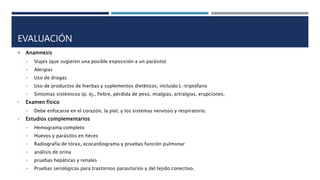 EVALUACIÓN
 Anamnesis
• Viajes (que sugieren una posible exposición a un parásito)
• Alergias
• Uso de drogas
• Uso de productos de hierbas y suplementos dietéticos, incluido L-triptófano
• Síntomas sistémicos (p. ej., fiebre, pérdida de peso, mialgias, artralgias, erupciones,
• Examen físico
• Debe enfocarse en el corazón, la piel, y los sistemas nervioso y respiratorio.
• Estudios complementarios
• Hemograma completo
• Huevos y parásitos en heces
• Radiografía de tórax, ecocardiograma y pruebas función pulmonar
• análisis de orina
• pruebas hepáticas y renales
• Pruebas serológicas para trastornos parasitarios y del tejido conectivo.
 