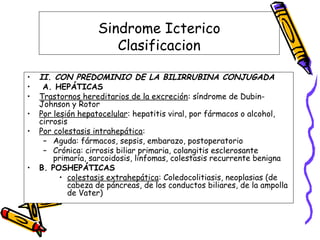 Sindrome Icterico
Clasificacion
• II. CON PREDOMINIO DE LA BILIRRUBINA CONJUGADA
• A. HEPÁTICAS
• Trastornos hereditarios de la excreción: síndrome de Dubin-
Johnson y Rotor
• Por lesión hepatocelular: hepatitis viral, por fármacos o alcohol,
cirrosis
• Por colestasis intrahepática:
– Aguda: fármacos, sepsis, embarazo, postoperatorio
– Crónica: cirrosis biliar primaria, colangitis esclerosante
primaría, sarcoidosis, linfomas, colestasis recurrente benigna
• B. POSHEPÁTICAS
• colestasis extrahepática: Coledocolitiasis, neoplasias (de
cabeza de páncreas, de los conductos biliares, de la ampolla
de Vater)
 