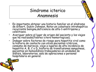 Sindrome icterico
Anamnesis
• Es importante obtener una historia familiar en el síndrome
de Gilbert, Dubin-Johnson, Rotor,en colestasis intrahepática
recurrente benigna,deficiencia de alfa-1-antitripsina y
colelitiasis.
• Averiguar sobre el lugar de origen del paciente y los viajes
que ha realizado(fiebres ictero-hemorragicas).
• Indagar sobre factores de riesgo para hepatitis viral como
la historia de contacto con otros pacientes ictéricos,
consumo de mariscos, viaje a lugares de alta incidencia de
hepatitis A, B, C o D, historia de transfusiones sanguíneas,
pacientes en hemodiálisis,trabajadores en unidades de
diálisis, laboratorios, sala de operaciones o personal
hospitalario en general.
 