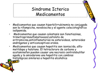 Sindrome Icterico
Medicamentos
• Medicamentos que causan hiperbilirrubinemia no conjugada
son la rifampicina, novobiocina y el agente colecistográfico
iodipamida.
• Medicamentos que causan colestasis son fenotiazinas,
trimetroprimsulfametoxazol,estolato de
eritromicina,antiinflamatorios no esteroideos, esteroides
andrógenos y anticonceptivos orales.
• Medicamentos que causan hepatitis son isoniacida, alfa-
metildopa y halotano. El tetracloruro de carbono y
acetaminofen pueden causar una necrosis centrolobulillar
aguda y la amiodarona una hepatitis con cambios
histológicos similares a hepatitis alcohólica
 