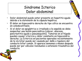 Sindrome Icterico
Dolor abdominal
• Dolor abdominal puede estar presente en hepatitis aguda
debido a la distensión de la cápsula hepática.
• El dolor en hipocondrio derecho de tipo cólico se encuentra
en coledocolitiasis.
• Si el dolor es epigástrico e irradiado a la espalda se debe
sospechar una lesión pancreática (cáncer, absceso,
pancreatitis aguda o pseudoquiste). Tumores en el hígado
pueden causar ictericia y dolor constante en hipocondrio
derecho. La Ictericia en pacientes operados recientemente
de la vía biliar puede ser causada por daño o ligadura del
conducto biliar común. Si aparece semanas o meses después
puede ser por cálculos residuales o estenosis traumática del
conducto.
 