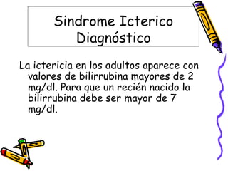 Sindrome Icterico
Diagnóstico
La ictericia en los adultos aparece con
valores de bilirrubina mayores de 2
mg/dl. Para que un recién nacido la
bilirrubina debe ser mayor de 7
mg/dl.
 
