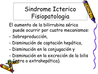 Sindrome Icterico
Fisiopatologia
El aumento de la bilirrubina sérica
puede ocurrir por cuatro mecanismos:
- Sobreproducción,
- Disminución de captación hepática,
- Disminución en la conjugación y
- Disminución en la excreción de la bilis
(intra o extrahepática).
 